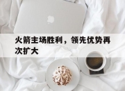 江南体育网站-火箭主场胜利，领先优势再次扩大的简单介绍