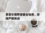 江南体育官方入口-恩菲尔德阵容磨合加速，迎接严峻挑战的简单介绍