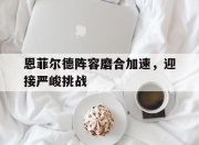 江南体育官方入口-恩菲尔德阵容磨合加速，迎接严峻挑战的简单介绍