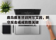 江南体育官方入口-鹿岛鹿角迎战阿尔艾因，防守反击或成致胜关键