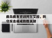 江南体育官方入口-鹿岛鹿角迎战阿尔艾因，防守反击或成致胜关键