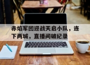 江南体育全站-赤焰军团迎战天启小队，连下两城，直播间破纪录