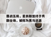 江南体育登录入口-鏖战五局，星辰联盟终于秀翻全场，被称为黑马逆袭