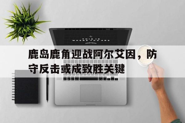鹿岛鹿角迎战阿尔艾因，防守反击或成致胜关键