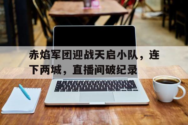 赤焰军团迎战天启小队，连下两城，直播间破纪录