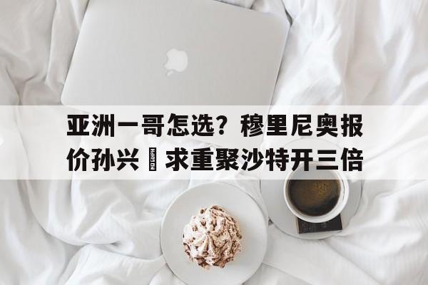 关于亚洲一哥怎选？穆里尼奥报价孙兴慜求重聚沙特开三倍的信息