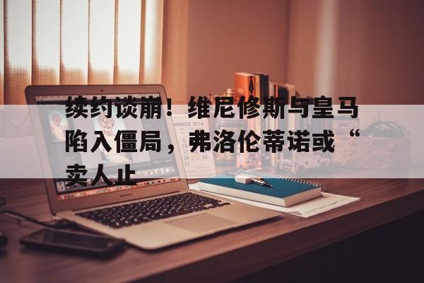 续约谈崩！维尼修斯与皇马陷入僵局，弗洛伦蒂诺或“卖人止的简单介绍